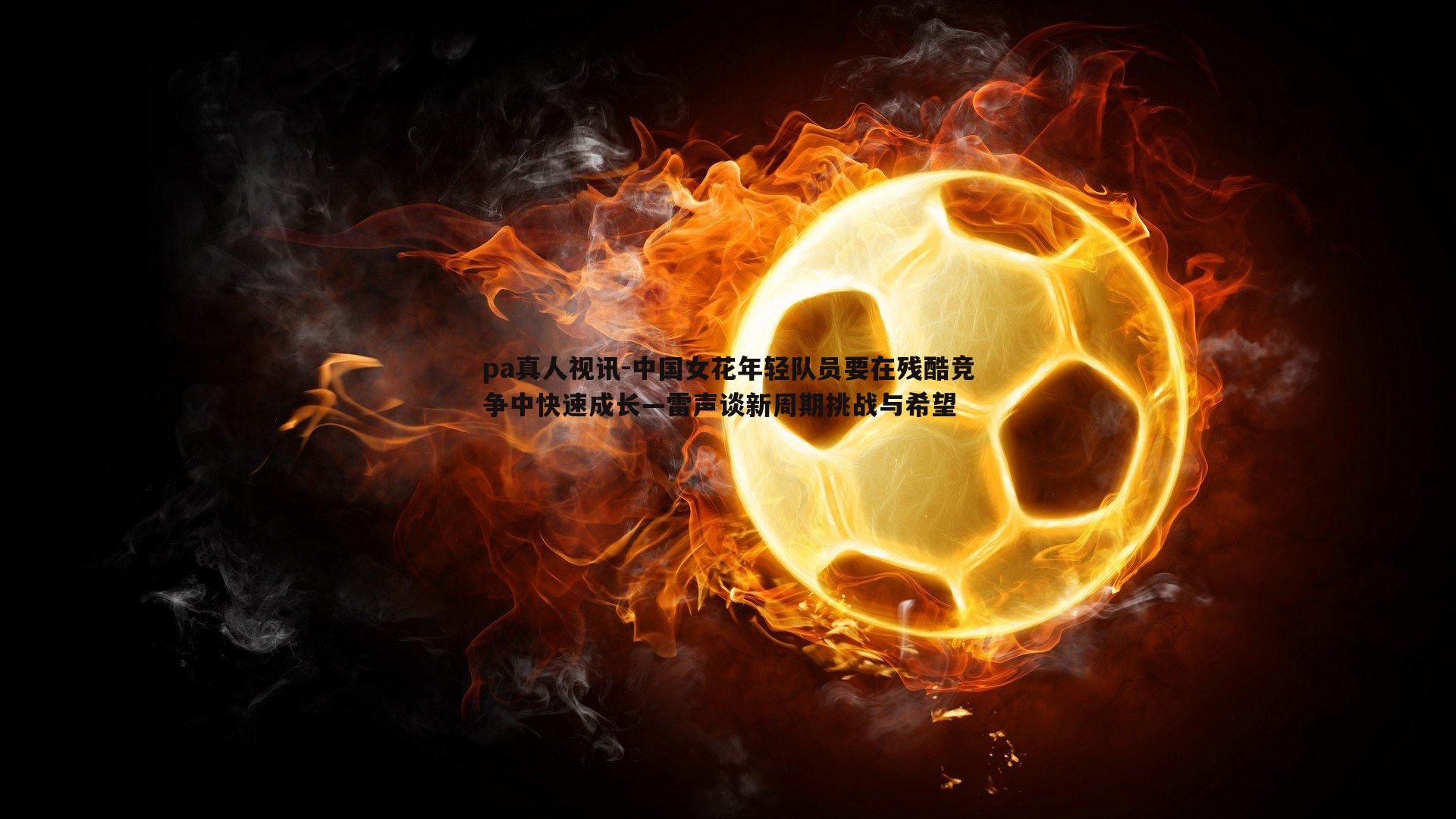 中国女花年轻队员要在残酷竞争中快速成长—雷声谈新周期挑战与希望