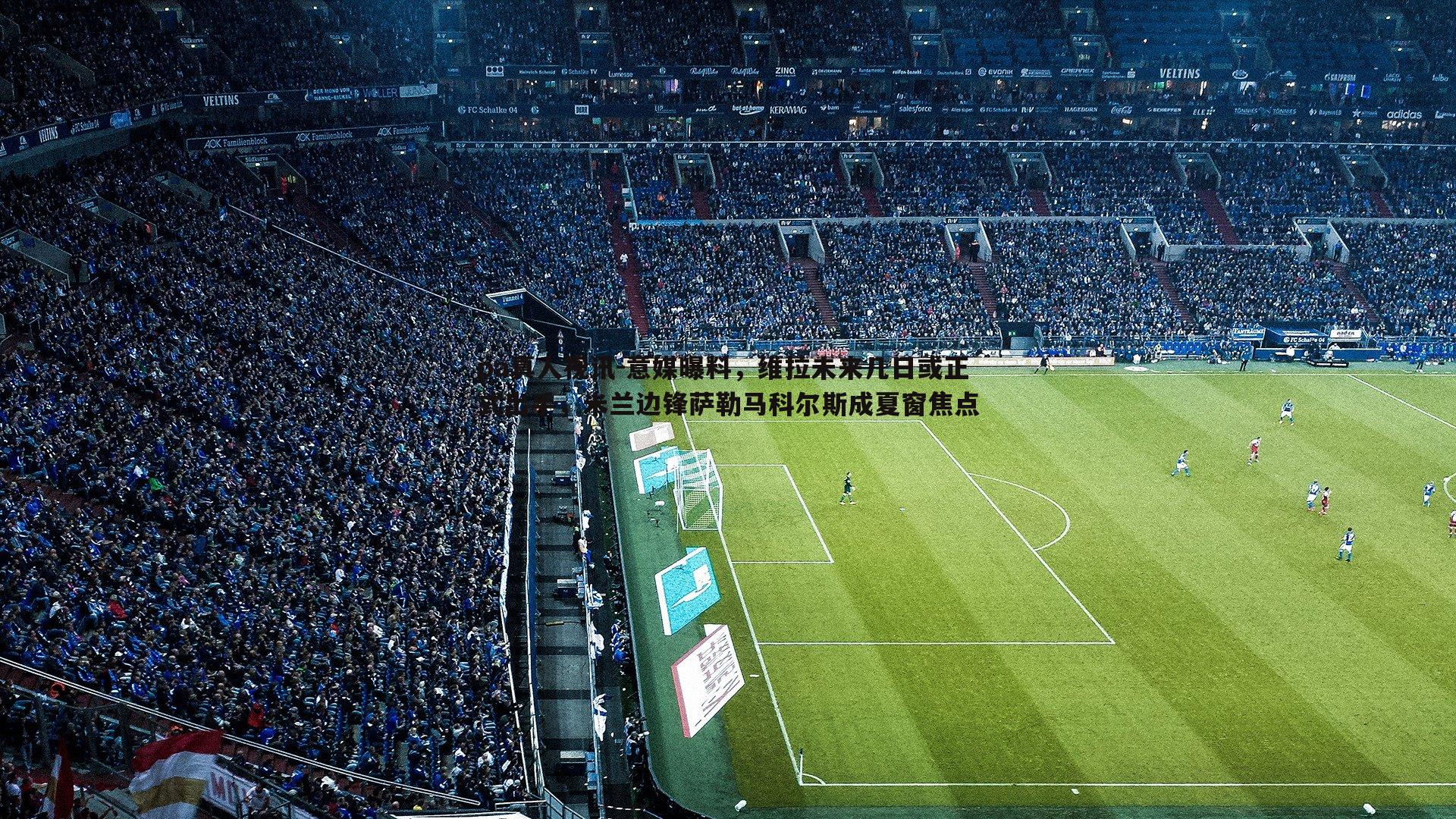 意媒曝料,维拉未来几日或正式出手,米兰边锋萨勒马科尔斯成夏窗焦点