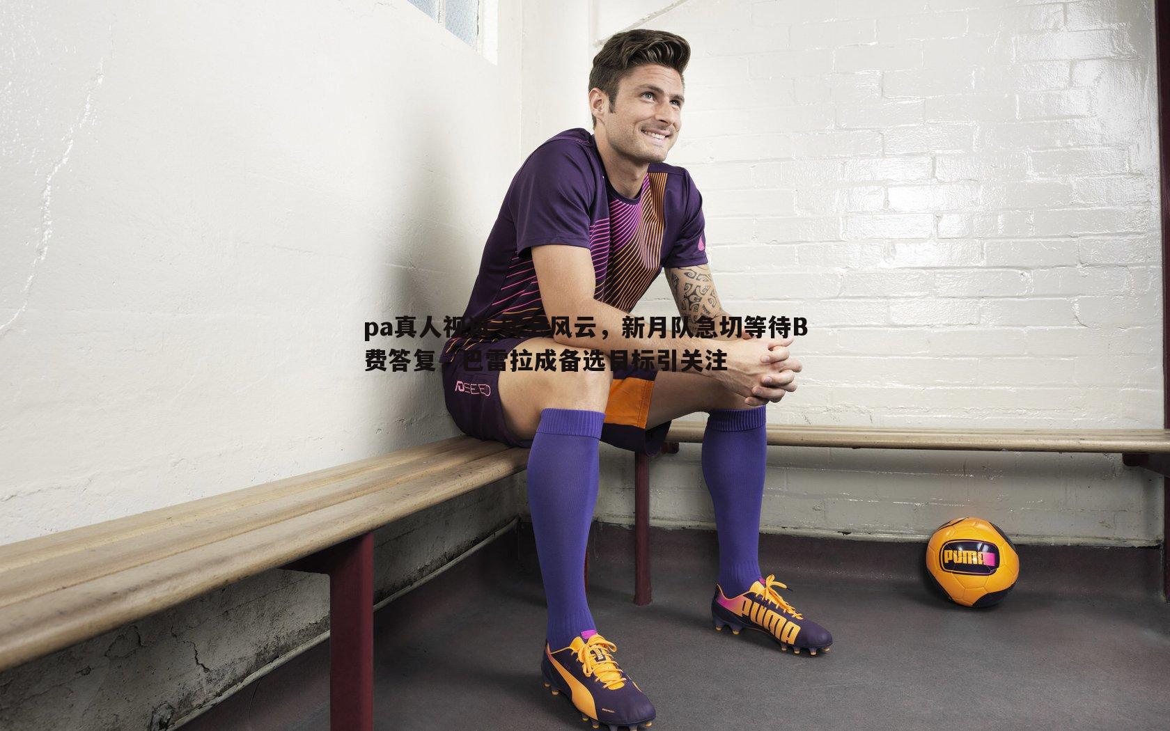 转会风云,新月队急切等待B费答复,巴雷拉成备选目标引关注